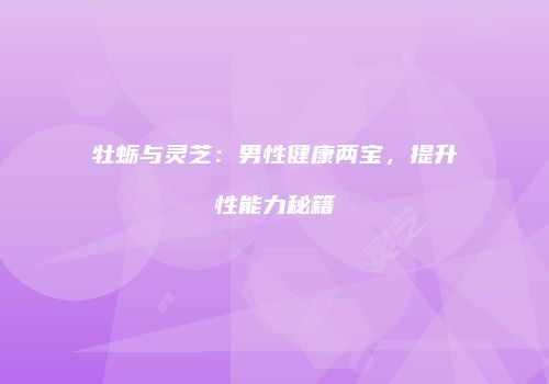 牡蛎与灵芝：男性健康两宝，提升性能力秘籍