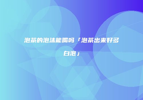 泡茶的泡沫能喝吗「泡茶出来好多白泡」