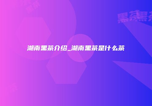 湖南黑茶介绍_湖南黑茶是什么茶