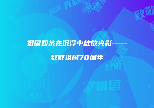 祖国如茶在沉浮中绽放光彩——致敬祖国70周年