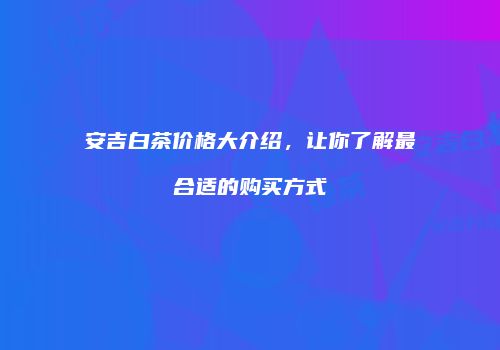 安吉白茶价格大介绍，让你了解最合适的购买方式