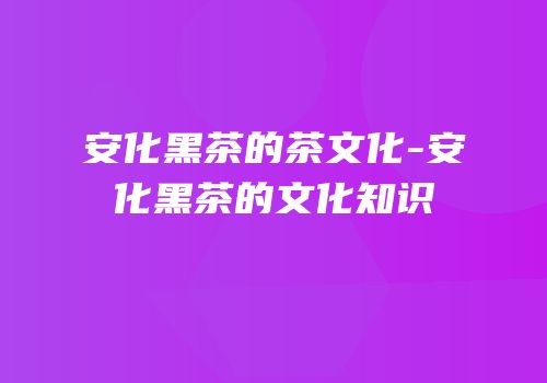 安化黑茶的茶文化-安化黑茶的文化知识