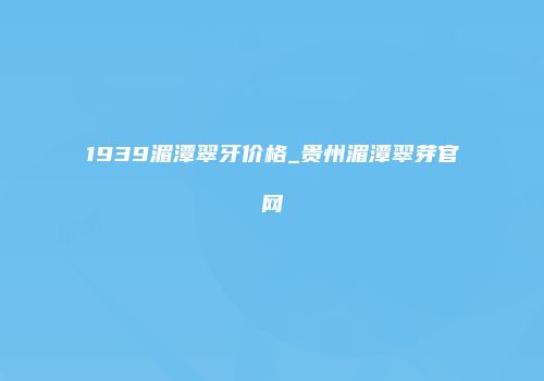1939湄潭翠牙价格_贵州湄潭翠芽官网