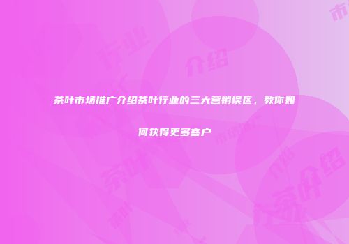 茶叶市场推广介绍茶叶行业的三大营销误区，教你如何获得更多客户
