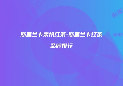 斯里兰卡泉州红茶-斯里兰卡红茶品牌排行