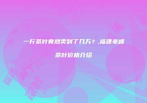 一斤茶叶竟然卖到了几万？,福建毫峰茶叶价格介绍