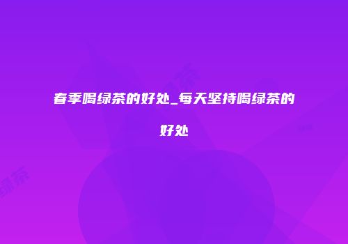 春季喝绿茶的好处_每天坚持喝绿茶的好处