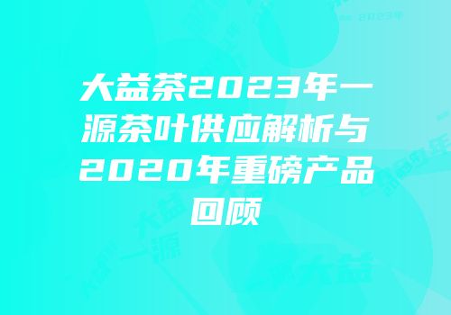 大益茶2023年一源茶叶供应解析与2020年重磅产品回顾