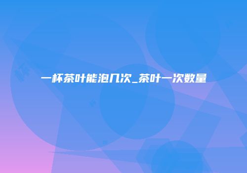 一杯茶叶能泡几次_茶叶一次数量
