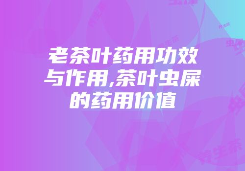 老茶叶药用功效与作用,茶叶虫屎的药用价值
