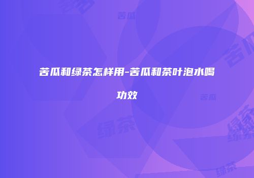 苦瓜和绿茶怎样用-苦瓜和茶叶泡水喝功效