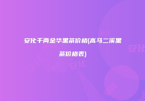 安化千两金华黑茶价格(高马二溪黑茶价格表)