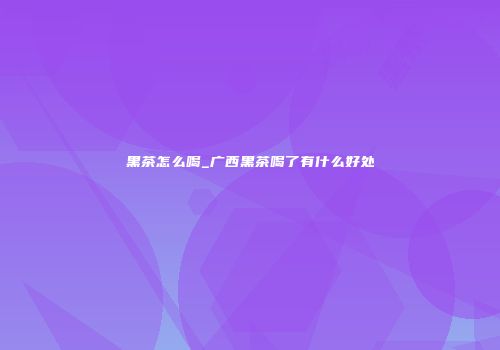黑茶怎么喝_广西黑茶喝了有什么好处