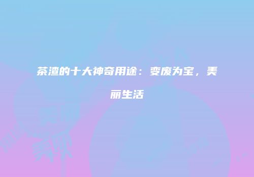 茶渣的十大神奇用途：变废为宝，美丽生活