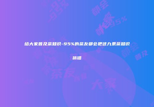 给大家普及茶知识-95%的茶友都会把这九条茶知识搞错
