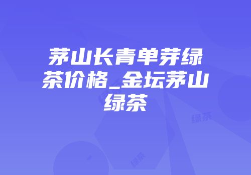 茅山长青单芽绿茶价格_金坛茅山绿茶