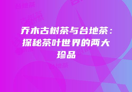 乔木古树茶与台地茶：探秘茶叶世界的两大珍品