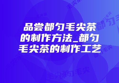 品尝都匀毛尖茶的制作方法_都匀毛尖茶的制作工艺
