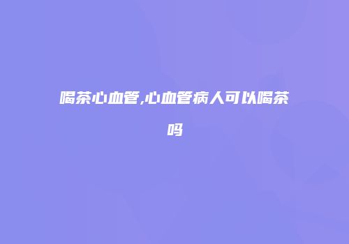 喝茶心血管,心血管病人可以喝茶吗