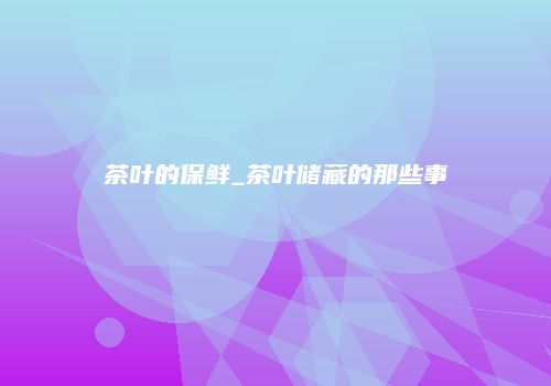茶叶的保鲜_茶叶储藏的那些事