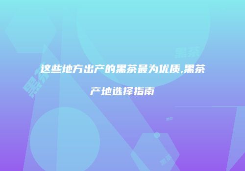 这些地方出产的黑茶最为优质,黑茶产地选择指南