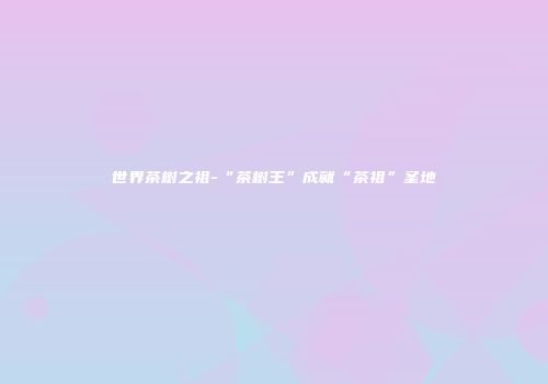 世界茶树之祖-“茶树王”成就“茶祖”圣地
