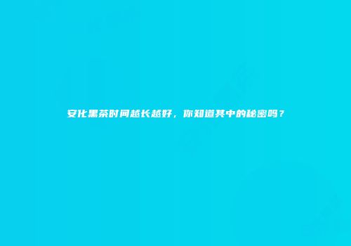 安化黑茶时间越长越好，你知道其中的秘密吗？