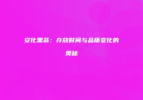 安化黑茶：存放时间与品质变化的奥秘