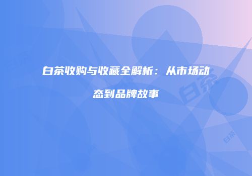白茶收购与收藏全解析：从市场动态到品牌故事