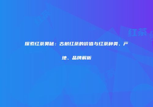 探索红茶奥秘：古树红茶的价值与红茶种类、产地、品牌解析