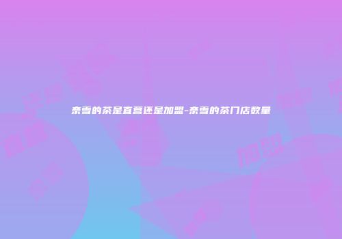 奈雪的茶是直营还是加盟-奈雪的茶门店数量