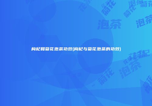 枸杞和菊花泡茶功效(枸杞与菊花泡茶的功效)