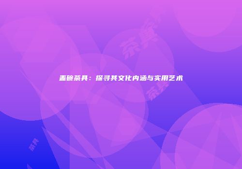 盖碗茶具：探寻其文化内涵与实用艺术