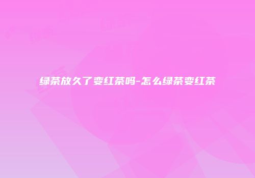绿茶放久了变红茶吗-怎么绿茶变红茶