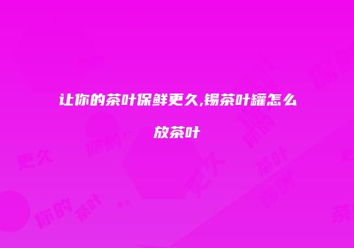 让你的茶叶保鲜更久,锡茶叶罐怎么放茶叶