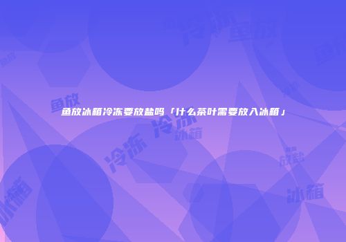 鱼放冰箱冷冻要放盐吗「什么茶叶需要放入冰箱」