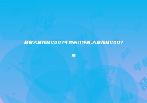 品尝大益龙柱2007年的茶叶特点,大益龙柱2007年