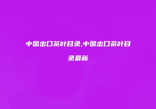 中国出口茶叶目录,中国出口茶叶目录最新