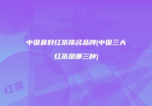 中国最好红茶排名品牌(中国三大红茶是哪三种)