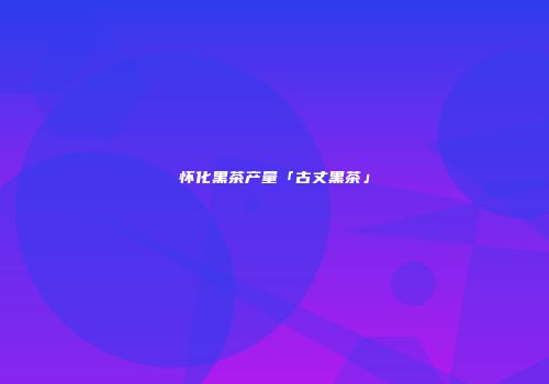 怀化黑茶产量「古丈黑茶」