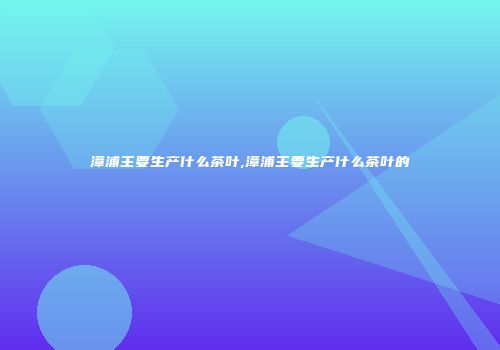 漳浦主要生产什么茶叶,漳浦主要生产什么茶叶的