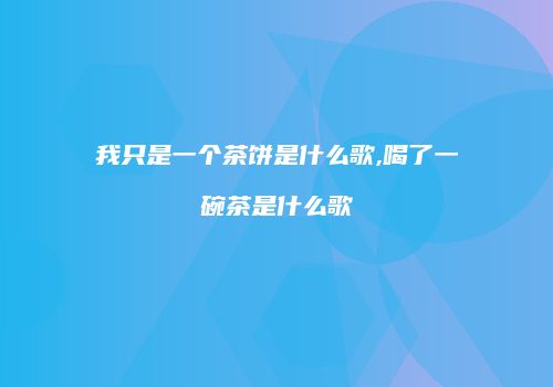 我只是一个茶饼是什么歌,喝了一碗茶是什么歌