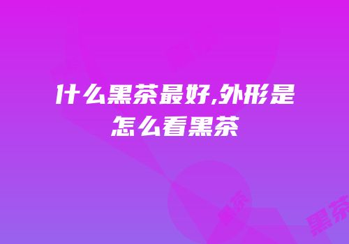 什么黑茶最好,外形是怎么看黑茶