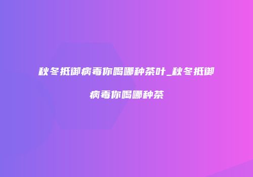 秋冬抵御病毒你喝哪种茶叶_秋冬抵御病毒你喝哪种茶
