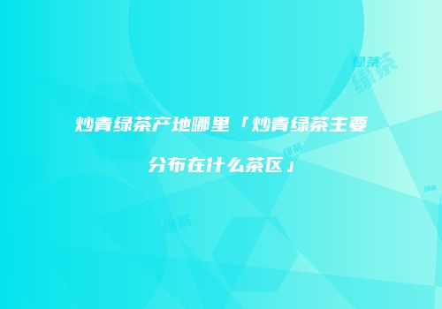 炒青绿茶产地哪里「炒青绿茶主要分布在什么茶区」