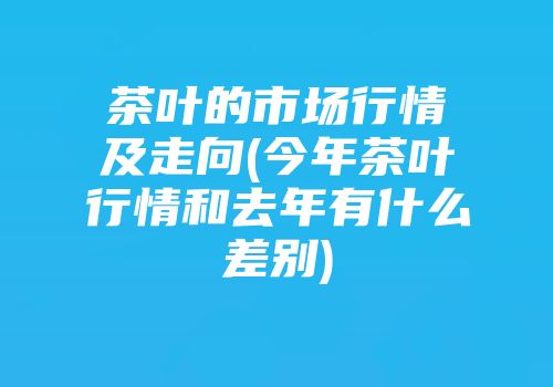 茶叶的市场行情及走向(今年茶叶行情和去年有什么差别)