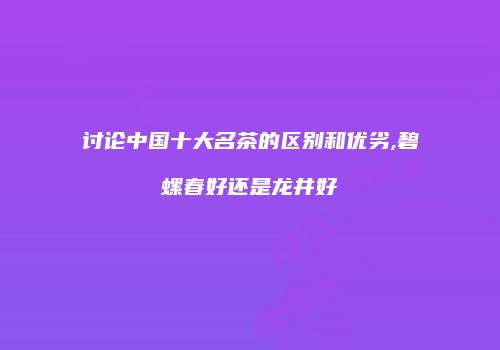 讨论中国十大名茶的区别和优劣,碧螺春好还是龙井好