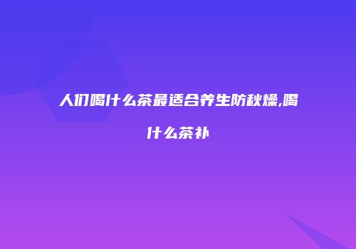 人们喝什么茶最适合养生防秋燥,喝什么茶补