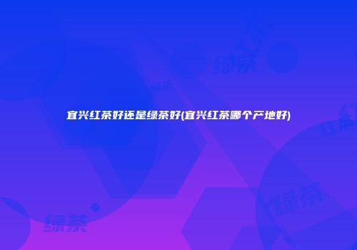 宜兴红茶好还是绿茶好(宜兴红茶哪个产地好)