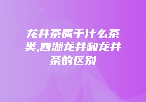 龙井茶属于什么茶类,西湖龙井和龙井茶的区别